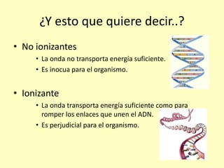 ¿Y esto que quiere decir..?
• No ionizantes
• La onda no transporta energía suficiente.
• Es inocua para el organismo.
• Ionizante
• La onda transporta energía suficiente como para
romper los enlaces que unen el ADN.
• Es perjudicial para el organismo.
 