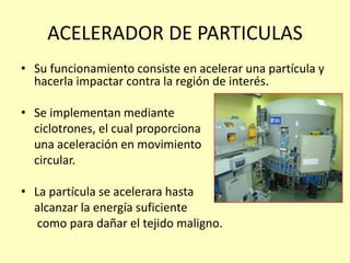 ACELERADOR DE PARTICULAS
• Su funcionamiento consiste en acelerar una partícula y
hacerla impactar contra la región de interés.
• Se implementan mediante
ciclotrones, el cual proporciona
una aceleración en movimiento
circular.
• La partícula se acelerara hasta
alcanzar la energía suficiente
como para dañar el tejido maligno.
 