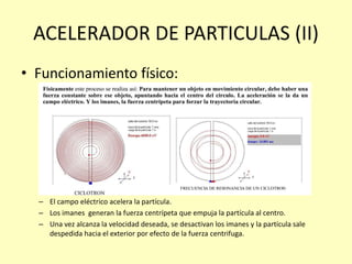 ACELERADOR DE PARTICULAS (II)
• Funcionamiento físico:
– El campo eléctrico acelera la partícula.
– Los imanes generan la fuerza centrípeta que empuja la partícula al centro.
– Una vez alcanza la velocidad deseada, se desactivan los imanes y la partícula sale
despedida hacia el exterior por efecto de la fuerza centrifuga.
 