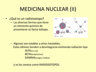 MEDICINA NUCLEAR (II)
• ¿Qué es un radioisotopo?
– Las diversas formas que tiene
un elemento químico de
presentarse se llama Isótopo.
– Algunos son estables y otros inestables.
Estos últimos tienden a desintegrarse emitiendo radiación tipo
ALFA(no uso)
BETA(terapeúticos)
GAMMA(imagen médica)
y se les conoce como RADIOISOTOPOS.
 