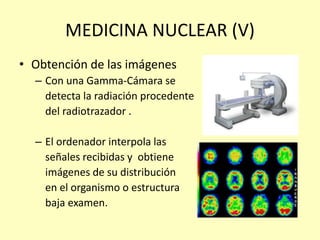 MEDICINA NUCLEAR (V)
• Obtención de las imágenes
– Con una Gamma-Cámara se
detecta la radiación procedente
del radiotrazador .
– El ordenador interpola las
señales recibidas y obtiene
imágenes de su distribución
en el organismo o estructura
baja examen.
 