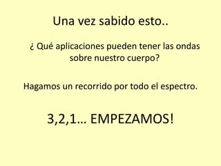 Una vez sabido esto..
¿ Qué aplicaciones pueden tener las ondas
sobre nuestro cuerpo?
Hagamos un recorrido por todo el espectro.
3,2,1… EMPEZAMOS!
 