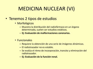 MEDICINA NUCLEAR (VI)
• Tenemos 2 tipos de estudios
• Morfológicos
– Muestra la distribución del radiofármaco en un órgano
determinado, suelen ser estudios estáticos.
– Ej: Evaluación de malformaciones coronarias.
• Funcionales
– Requiere la obtención de una serie de imágenes dinámicas.
– El radiotrazador no es estable.
– Se evalúa el ritmo de incorporación, transito y eliminación del
radiotrazador.
– Ej: Evaluación de la función renal.
 