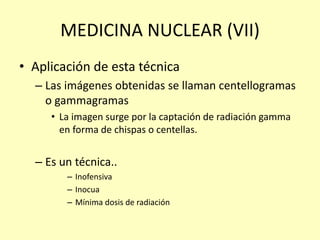 MEDICINA NUCLEAR (VII)
• Aplicación de esta técnica
– Las imágenes obtenidas se llaman centellogramas
o gammagramas
• La imagen surge por la captación de radiación gamma
en forma de chispas o centellas.
– Es un técnica..
– Inofensiva
– Inocua
– Mínima dosis de radiación
 
