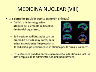 MEDICINA NUCLEAR (VIII)
• ¿ Y como es posible que se generen chispas?
– Debido a la desintegración
atómica del elemento radioactivo
dentro del organismo.
– Se inyecta el radiotrazador con un
promedio de vida muy corto, para
evitar exposiciones innecesarias a
la radiación, posteriormente se elimina por la orina y las heces.
– Los exámenes pueden hacerse al momento, a las horas o incluso
días después de la administración del radiofarmaco.
 