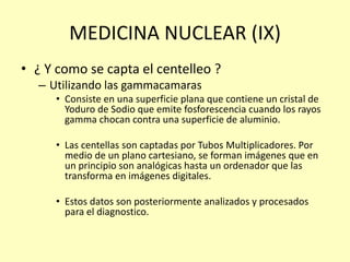 MEDICINA NUCLEAR (IX)
• ¿ Y como se capta el centelleo ?
– Utilizando las gammacamaras
• Consiste en una superficie plana que contiene un cristal de
Yoduro de Sodio que emite fosforescencia cuando los rayos
gamma chocan contra una superficie de aluminio.
• Las centellas son captadas por Tubos Multiplicadores. Por
medio de un plano cartesiano, se forman imágenes que en
un principio son analógicas hasta un ordenador que las
transforma en imágenes digitales.
• Estos datos son posteriormente analizados y procesados
para el diagnostico.
 