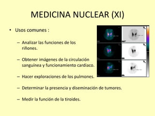 MEDICINA NUCLEAR (XI)
• Usos comunes :
– Analizar las funciones de los
riñones.
– Obtener imágenes de la circulación
sanguínea y funcionamiento cardiaco.
– Hacer exploraciones de los pulmones.
– Determinar la presencia y diseminación de tumores.
– Medir la función de la tiroides.
 