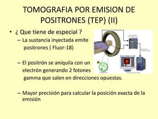 TOMOGRAFIA POR EMISION DE
POSITRONES (TEP) (II)
• ¿ Que tiene de especial ?
– La sustancia inyectada emite
positrones ( Fluor-18)
– El positrón se aniquila con un
electrón generando 2 fotones
gamma que salen en direcciones opuestas.
– Mayor precisión para calcular la posición exacta de la
emisión
 