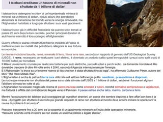 I talebani ereditano un tesoro di minerali non
sfruttato da 1 trilione di dollari
I talebani ora detengono le chiavi di un'incontaminata miniera di
minerali da un trilione di dollari, inclusi alcuni che potrebbero
alimentare la transizione del mondo verso le energie rinnovabili, ma
l'Afghanistan ha lottato a lungo per sfruttare i suoi vasti giacimenti.
I talebani sono già in difficoltà finanziarie da quando sono tornati al
potere 20 anni dopo la loro cacciata, poiché i principali donatori di
aiuti hanno interrotto il loro sostegno all'Afghanistan.
Guerre infinite e scarse infrastrutture hanno impedito al Paese di
mettere le mani sui metalli che potrebbero rallegrare le sue fortune
economiche.
Le risorse includono bauxite, rame, minerale di ferro, litio e terre rare, secondo un rapporto di gennaio dell'US Geological Survey
(USGS). Il rame, necessario per realizzare i cavi elettrici, è diventato un prodotto caldo quest'anno poiché i prezzi sono saliti a più di
10.000 dollari per tonnellata.
Il litio è un elemento cruciale per realizzare batterie per auto elettriche, pannelli solari e parchi eolici. La domanda mondiale di litio
dovrebbe crescere di oltre 40 volte entro il 2040, secondo l'Agenzia internazionale per l'energia.
E l'Afghanistan "si trova su un'enorme riserva di litio che non è stata sfruttata fino ad oggi", ha affermato Guillaume Pitron, autore del
libro "The Rare Metals War".
L'Afghanistan è anche la patria di terre rare utilizzate nel settore dell'energia pulita: neodimio, praseodimio e disprosio.
Le ricchezze minerarie non sfruttate del paese sono state stimate dall'USGS a 1 trilione di dollari, sebbene i funzionari afghani
l'abbiano stimato tre volte di più.
L'Afghanistan ha scavato meglio alla ricerca di pietre preziose come smeraldi e rubini, nonché tormaline semipreziose e lapislazzuli,
ma l'attività è afflitta dal contrabbando illegale verso il Pakistan. Il paese estrae anche talco, marmo, carbone e ferro.
Mentre l'acquisizione dei talebani può scoraggiare gli investitori stranieri, un paese che sembra disposto a fare affari con loro è la
Cina , il progetto per sfruttare il secondo più grande deposito di rame non sfruttato al mondo deve ancora iniziare le operazioni "a
causa di problemi di sicurezza".
Possono trascorrere fino a 20 anni tra la scoperta di un giacimento minerario e l'inizio delle operazioni minerarie.
"Nessuna azienda vorrà investire se non esiste un sistema politico e legale stabile",
 