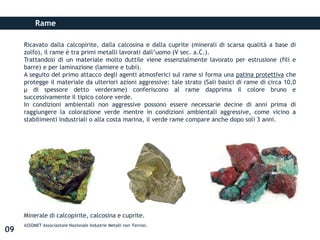 Rame
Ricavato dalla calcopirite, dalla calcosina e dalla cuprite (minerali di scarsa qualità a base di
zolfo), il rame è tra primi metalli lavorati dall’uomo (V sec. a.C.).
Trattandosi di un materiale molto duttile viene essenzialmente lavorato per estrusione (fili e
barre) e per laminazione (lamiere e tubi).
A seguito del primo attacco degli agenti atmosferici sul rame si forma una patina protettiva che
protegge il materiale da ulteriori azioni aggressive: tale strato (Sali basici di rame di circa 10,0
µ di spessore detto verderame) conferiscono al rame dapprima il colore bruno e
successivamente il tipico colore verde.
In condizioni ambientali non aggressive possono essere necessarie decine di anni prima di
raggiungere la colorazione verde mentre in condizioni ambientali aggressive, come vicino a
stabilimenti industriali o alla costa marina, il verde rame compare anche dopo soli 3 anni.
Minerale di calcopirite, calcosina e cuprite.
ASSOMET Associazione Nazionale Industrie Metalli non Ferrosi.
09
 
