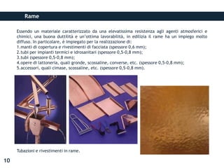 Rame
Essendo un materiale caratterizzato da una elevatissima resistenza agli agenti atmosferici e
chimici, una buona duttilità e un’ottima lavorabilità, in edilizia il rame ha un impiego molto
diffuso. In particolare, è impiegato per la realizzazione di:
1.manti di copertura e rivestimenti di facciata (spessore 0,6 mm);
2.tubi per impianti termici e idrosanitari (spessore 0,5-0,8 mm);
3.tubi (spessore 0,5-0,8 mm);
4.opere di lattoneria, quali gronde, scossaline, converse, etc. (spessore 0,5-0,8 mm);
5.accessori, quali cimase, scossaline, etc. (spessore 0,5-0,8 mm).
Tubazioni e rivestimenti in rame.
10
 