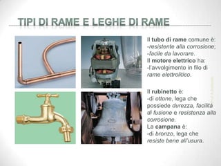 Il tubo di rame comune è:
-resistente alla corrosione;
-facile da lavorare.
Il motore elettrico ha:
-l’avvolgimento in filo di
rame elettrolitico.
Il rubinetto è:
-di ottone, lega che
possiede durezza, facilità
di fusione e resistenza alla
corrosione.
La campana è:
-di bronzo, lega che
resiste bene all’usura.
Prof.
A.Battistelli
 