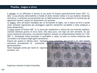 Piombo, stagno e zinco
Il piombo, la cui diffusione è dovuta al suo punto di fusione particolarmente basso (327°C),
data la sua elevata deformabilità a freddo (è detto metallo molle) e la sua modesta resistenza
meccanica, è utilizzato esclusivamente per la fabbricazione di tubi, elementi di raccordi per gli
apparecchi sanitari, piastre di ripartizione e di raccordo.
Lo stagno, oltre ad essere impiegato per la formazione di leghe, non si altera all’aria e quindi
viene utilizzato soprattutto per proteggere superfici metalliche corrodibili e nelle saldature a
bassa temperatura.
Lo zinco (punto di fusione 420°C) si ricava per ossidazione e cottura da una minerale argilloso-
calcareo solforoso povero di zinco (ZnS). Allo stato puro, non lega con altri elementi, ha una
scarsa resistenza meccanica, una elevata fragilità e assume un comportamento duttile tra i 120-
200°C, diventando molto lavorabile e laminabile a caldo: ha però un ottima resistenza alla
corrosione e all’attacco degli agenti atmosferici.
Proprio per questo in edilizia viene impiegato come protettivo dell’acciaio e di altri metalli
attraverso procedimenti di protezione catodica (zincatura a freddo e a caldo) e
galvanizzazione.
Viene impiegato anche per manti di copertura e rivestimenti di facciata, opere di lattoneria,
accessori, etc.
11
Copertura rivestita in lastre di piombo.
 