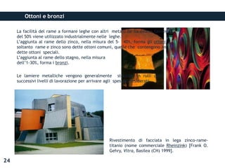 Ottoni e bronzi
Rivestimento di facciata in lega zinco-rame-
titanio (nome commerciale Rheinzink) [Frank O.
Gehry, Vitra, Basilea (CH) 1999].
La facilità del rame a formare leghe con altri metalli ne ha esteso talmente l’impiego che più
del 50% viene utilizzato industrialmente nelle leghe.
L’aggiunta al rame dello zinco, nella misura del 5- 40%, forma gli ottoni: le leghe contenenti
soltanto rame e zinco sono dette ottoni comuni, quelle che contengono anche altri metalli sono
dette ottoni speciali.
L’aggiunta al rame dello stagno, nella misura
dell’1-30%, forma i bronzi.
Le lamiere metalliche vengono generalmente stoccate in rulli detti coils per poi subire
successivi livelli di lavorazione per arrivare agli spessori desiderati.
24
 