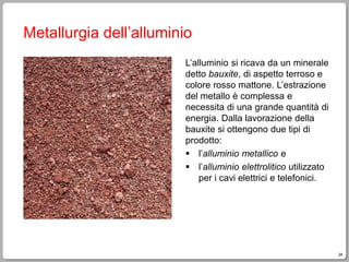 26
Metallurgia dell’alluminio
L’alluminio si ricava da un minerale
detto bauxite, di aspetto terroso e
colore rosso mattone. L’estrazione
del metallo è complessa e
necessita di una grande quantità di
energia. Dalla lavorazione della
bauxite si ottengono due tipi di
prodotto:
 l’alluminio metallico e
 l’alluminio elettrolitico utilizzato
per i cavi elettrici e telefonici.
 