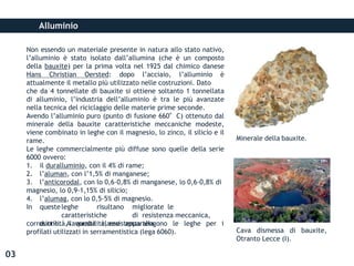 Alluminio
Non essendo un materiale presente in natura allo stato nativo,
l’alluminio è stato isolato dall’allumina (che è un composto
della bauxite) per la prima volta nel 1925 dal chimico danese
Hans Christian Oersted: dopo l’acciaio, l’alluminio è
attualmente il metallo più utilizzato nelle costruzioni. Dato
che da 4 tonnellate di bauxite si ottiene soltanto 1 tonnellata
di alluminio, l’industria dell’alluminio è tra le più avanzate
nella tecnica del riciclaggio delle materie prime seconde.
Avendo l’alluminio puro (punto di fusione 660°C) ottenuto dal
minerale della bauxite caratteristiche meccaniche modeste,
viene combinato in leghe con il magnesio, lo zinco, il silicio e il
rame.
Le leghe commercialmente più diffuse sono quelle della serie
6000 ovvero:
1. il duralluminio, con il 4% di rame;
2. l’aluman, con l’1,5% di manganese;
3. l’anticorodal, con lo 0,6-0,8% di manganese, lo 0,6-0,8% di
magnesio, lo 0,9-1,15% di silicio;
4. l’alumag, con lo 0,5-5% di magnesio.
In questeleghe risultano migliorate le
caratteristiche di resistenza meccanica,
duttilità, lavorabilità, resistenza alla
corrosione. A questa classe appartengono le leghe per i
profilati utilizzati in serramentistica (lega 6060). Cava dismessa di bauxite,
Otranto Lecce (I).
Minerale della bauxite.
03
 