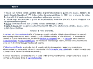 Titanio
Il titanio è un metallo bianco argenteo, dotato di proprietà analoghe a quelle dello stagno. Scoperto da
Martin Heinrich Klaproth nel 1795 è stato isolato da Justus von Liebig nel 1831, che lo ottenne dal rutilo.
Tra i metalli, è al quarto posto per abbondanza sulla crosta terrestre.
A partire dagli anni Cinquanta, grazie ad un processo di estrazione efficace, si sono sviluppate due
categorie di materie prime:
1.titanio commercialmente puro (Ti>99%), indicato con la sigla ASTM CP;
2.leghe di titanio, con una percentuale di titanio di 80-98%, unito ad alluminio, vanadio, stagno, cromo
o altri elementi di lega.
Minerale di rutilo e ilmenite.
•Il carburo e il nitruro di titanio (TiC e TiN) vengono utilizzati nella fabbricazione di inserti per utensili
adatti al taglio dei metalli ad alta velocità, cioè i cosiddetti inserti in "metallo duro". In particolare il
carburo di titanio viene utilizzato, insieme al carburo di tungsteno (WC), al cobalto e ad altri carburi
(carburo di niobio e carburo di tantalio) per realizzare il corpo degli inserti, mentre il nitruro di titanio
serve per il rivestimento superficiale degli inserti;
•L'Alluminuro di Titanio, grazie alle doti di tenacità ad alte temperature, leggerezza e resistenza
all'ossidazione sta lentamente iniziando a soppiantare le Superleghe base nichel nella produzione delle pale
utilizzate nelle turbine dei motori aeronautici;
•Facendo passare una corrente elettrica in strati sottili di nitruro di titanio a temperatura molto bassa si
verifica un fenomeno detto di superisolamento;
 