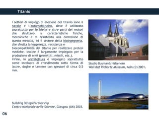Titanio
I settori di impiego di elezione del titanio sono il
navale e l’automobilistico, dove è utilizzato
soprattutto per le bielle e altre parti dei motori
che sfruttano le caratteristiche fisiche,
meccaniche e di resistenza alla corrosione di
questo metallo, ed il settore della bioingegneria,
che sfrutta la leggerezza, resistenza e
biocompatibilità del titanio per realizzare protesi
mediche. Inoltre è largamente impiegato per la
produzione di armi (proiettili, missili, etc.).
Infine, in architettura è impiegato soprattutto
come involucro di rivestimento sotto forma di
lastre, doghe e lamiere con spessori di circa 0,5
mm.
Studio Busman& Habenern
Wall Raf Richartz Museum, Koln (D) 2001.
Building Design Partnership
Centro nazionale delle Scienze, Glasgow (UK) 2003.
06
 
