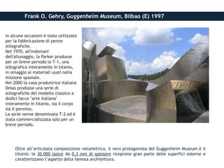 Frank O. Gehry, Guggenheim Museum, Bilbao (E) 1997
Oltre all’articolata composizione volumetrica, il vero protagonista del Guggenheim Museum è il
titanio: le 30.000 lastre da 0,3 mm di spessore ricoprono gran parte delle superfici esterne e
caratterizzano l’aspetto della famosa architettura.
In alcune occasioni è stato utilizzato
per la fabbricazione di penne
stilografiche.
Nel 1970, all'indomani
dell'allunaggio, la Parker produsse
per un breve periodo la T-1, una
stilografica interamente in titanio,
in omaggio ai materiali usati nella
missione spaziale.
Nel 2000 la casa produttrice italiana
Omas produsse una serie di
stilografiche del modello classico a
dodici facce "arte italiana"
interamente in titanio, sia il corpo
sia il pennino.
La serie venne denominata T-2 ed è
stata commercializzata solo per un
breve periodo.
 
