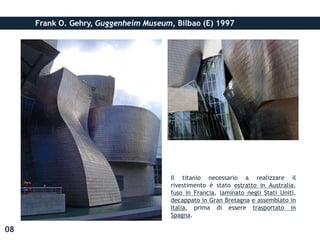 Frank O. Gehry, Guggenheim Museum, Bilbao (E) 1997
Il titanio necessario a realizzare il
rivestimento è stato estratto in Australia,
fuso in Francia, laminato negli Stati Uniti,
decappato in Gran Bretagna e assemblato in
Italia, prima di essere trasportato in
Spagna.
08
 