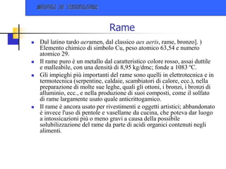 Rame
 Dal latino tardo aeramen, dal classico aes aeris, rame, bronzo]. )
Elemento chimico di simbolo Cu, peso atomico 63,54 e numero
atomico 29.
 Il rame puro è un metallo dal caratteristico colore rosso, assai duttile
e malleabile, con una densità di 8,95 kg/dmc; fonde a 1083 ºC.
 Gli impieghi più importanti del rame sono quelli in elettrotecnica e in
termotecnica (serpentine, caldaie, scambiatori di calore, ecc.), nella
preparazione di molte sue leghe, quali gli ottoni, i bronzi, i bronzi di
alluminio, ecc., e nella produzione di suoi composti, come il solfato
di rame largamente usato quale anticrittogamico.
 Il rame è ancora usato per rivestimenti e oggetti artistici; abbandonato
è invece l'uso di pentole e vasellame da cucina, che poteva dar luogo
a intossicazioni più o meno gravi a causa della possibile
solubilizzazione del rame da parte di acidi organici contenuti negli
alimenti.
 