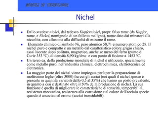 Nichel
 Dallo svedese nickel, dal tedesco Kupfernickel, propr. falso rame (da Kupfer,
rame, e Nickel, nomignolo di un folletto maligno), nome dato dai minatori alla
niccolite, con allusione alla difficoltà di estrarne il rame.
 Elemento chimico di simbolo Ni, peso atomico 58,71 e numero atomico 28. Il
nichel puro e compatto è un metallo dal caratteristico colore grigio chiaro,
assai lucente dopo politura, magnetico, anche se meno del ferro (punto di
Curie 353 ºC), di densità 8,90 kg/dmc e con punto di fusione a 1453 ºC.
 Un terzo ca. della produzione mondiale di nichel è utilizzato, specialmente
come metallo puro, nell'industria chimica, elettrochimica, elettrotecnica ed
elettronica.
 La maggior parte del nichel viene impiegata però per la preparazione di
moltissime leghe (oltre 3000) fra cui gli acciai (nei quali il nichel spesso è
presente in quantità variabili dallo 0,5 al 35%) che hanno un posto prevalente,
in quanto a essi è destinato oltre il 50% della produzione di nichel. La sua
funzione è quella di migliorare le caratteristiche di tenacità, temperabilità,
resistenza meccanica, resistenza alla corrosione e al calore dell'acciaio specie
quando è associato al cromo (acciai inossidabili).
 