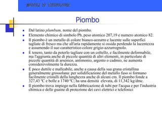 Piombo
 Dal latino plumbum, nome del piombo.
 Elemento chimico di simbolo Pb, peso atomico 207,19 e numero atomico 82.
 Il piombo è un metallo di colore bianco-azzurro e lucente sulle superfici
tagliate di fresco ma che all'aria rapidamente si ossida perdendo la lucentezza
e assumendo il suo caratteristico colore grigio-azzurrognolo.
 È tenero, tanto da poterlo tagliare con un coltello, e facilmente deformabile,
ma l'aggiunta anche di piccole quantità di altri elementi, in particolare di
piccole quantità di arsenico, antimonio, argento o cadmio, ne aumenta
considerevolmente la durezza.
 È poco duttile e malleabile, anche a causa della sua grana cristallina
generalmente grossolana: per solidificazione del metallo fuso si formano
facilmente cristalli della lunghezza anche di alcuni cm. Il piombo fonde a
327,43 ºC e bolle a 1740 ºC; ha una densità elevata, di 11,342 kg/dmc.
 Il piombo trova impiego nella fabbricazione di tubi per l'acqua e per l'industria
chimica e delle guaine di protezione dei cavi elettrici e telefonici
 