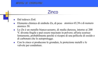 Zinco
atomico 65,38 e di numero
 Dal tedesco Zink.
 Elemento chimico di simbolo Zn, di peso
atomico 30.
 Lo Zn è un metallo bianco-azzurro, di media durezza, intorno ai 200
ºC diventa fragile e può essere macinato in polvere; all'aria scurisce
lentamente, probabilmente perché si ricopre di una pellicola di ossido o
di carbonato che lo autoprotegge.
 Con lo zinco si producono le grondaie, le protezione metalli e le
valvole per condutture.
 