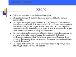 Stagno
 Dal latino stannum, nome latino dello stagno.
 Elemento chimico di simbolo Sn, peso atomico 118,69 e numero
atomico 50.
 Lo stagno α o stagno grigio (densità 5,75 kg/dmc) ha la struttura del
diamante ed è instabile al di sopra dei 132 ºC ; a questa temperatura si
trasforma in stagno β o stagno bianco (densità a 20 ºC =7,3 kg/dmc)
con caratteristiche metalliche; al di sopra di 161 ºC si trasforma in γSn
che è una modificazione più fragile del metallo.
 La conversione dello stagno metallico in stagno grigio fu osservata per
la prima volta nelle canne d'organo delle cattedrali delle città
nordeuropee. A causa infatti delle basse temperature le canne degli
organi sviluppavano strane escrescenze, fenomeno che veniva definito
“peste dello stagno”.
 Lo stagno è utilizzato per fare le canne dell’organo, il peltro, il vetro
opalino, gli smalti e alcuni tipi di latta.
 