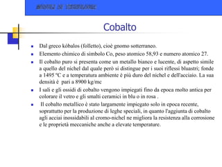Cobalto
 Dal greco kòbalos (folletto), cioè gnomo sotterraneo.
 Elemento chimico di simbolo Co, peso atomico 58,93 e numero atomico 27.
 Il cobalto puro si presenta come un metallo bianco e lucente, di aspetto simile
a quello del nichel dal quale però si distingue per i suoi riflessi bluastri; fonde
a 1495 ºC e a temperatura ambiente è più duro del nichel e dell'acciaio. La sua
densità è pari a 8900 kg/mc
 I sali e gli ossidi di cobalto vengono impiegati fino da epoca molto antica per
colorare il vetro e gli smalti ceramici in blu o in rosa .
 Il cobalto metallico è stato largamente impiegato solo in epoca recente,
soprattutto per la produzione di leghe speciali, in quanto l'aggiunta di cobalto
agli acciai inossidabili al cromo-nichel ne migliora la resistenza alla corrosione
e le proprietà meccaniche anche a elevate temperature.
 