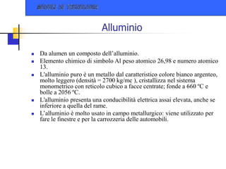 Alluminio
 Da alumen un composto dell’alluminio.
 Elemento chimico di simbolo Al peso atomico 26,98 e numero atomico
13.
 L'alluminio puro è un metallo dal caratteristico colore bianco argenteo,
molto leggero (densità = 2700 kg/mc ), cristallizza nel sistema
monometrico con reticolo cubico a facce centrate; fonde a 660 ºC e
bolle a 2056 ºC.
 L'alluminio presenta una conducibilità elettrica assai elevata, anche se
inferiore a quella del rame.
 L’alluminio è molto usato in campo metallurgico: viene utilizzato per
fare le finestre e per la carrozzeria delle automobili.
 