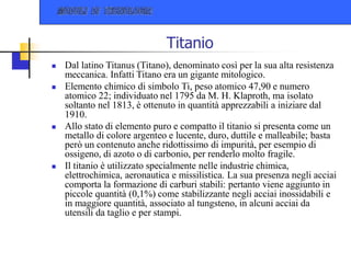 Titanio
 Dal latino Titanus (Titano), denominato così per la sua alta resistenza
meccanica. Infatti Titano era un gigante mitologico.
 Elemento chimico di simbolo Ti, peso atomico 47,90 e numero
atomico 22; individuato nel 1795 da M. H. Klaproth, ma isolato
soltanto nel 1813, è ottenuto in quantità apprezzabili a iniziare dal
1910.
 Allo stato di elemento puro e compatto il titanio si presenta come un
metallo di colore argenteo e lucente, duro, duttile e malleabile; basta
però un contenuto anche ridottissimo di impurità, per esempio di
ossigeno, di azoto o di carbonio, per renderlo molto fragile.
 Il titanio è utilizzato specialmente nelle industrie chimica,
elettrochimica, aeronautica e missilistica. La sua presenza negli acciai
comporta la formazione di carburi stabili: pertanto viene aggiunto in
piccole quantità (0,1%) come stabilizzante negli acciai inossidabili e
in maggiore quantità, associato al tungsteno, in alcuni acciai da
utensili da taglio e per stampi.
 