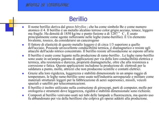 Berillio
 Il nome berillio deriva dal greco bēryllos ; che ha come simbolo Be e come numero
atomico il 4. Il berillio è un metallo alcalino terroso color grigio acciaio, tenace, leggero
ma fragile. Ha densità di 1850 kg/mc e punto fusione a di 1287 °C . È usato
principalmente come agente rafforzante nelle leghe (rame-berillio). È Un elemento
bivalente, tossico, da considerarsi un cancerogeno
 Il fattore di elasticità di questo metallo leggero è di circa 1/3 superiore a quello
dell'acciaio. Possiede un'eccellente conducibilità termica, è diamagnetico e resiste agli
attacchi dell'acido nitrico concentrato. Il berillio resiste all'ossidazione se esposto all'aria
 Il berillio è usato come legante nella produzione di rame-berillio . Le leghe rame-berillio
sono usate in un'ampia gamma di applicazioni per via della loro conducibilità elettrica e
termica, alta resistenza e durezza, proprietà diamagnetiche, oltre che alla resistenza a
corrosione e fatica. Queste applicazioni includono la produzione di: elettrodi per la
saldatura a punto, molle, attrezzi che non producono scintille e contatti elettrici.
 Grazie alla loro rigidezza, leggerezza e stabilità dimensionale in un ampio raggio di
temperature, le leghe rame-berillio sono usate nell'industria aerospaziale e militare come
materiali strutturali leggeri per la fabbricazione di aerei supersonici, missili, veicoli
spaziali e satelliti per telecomunicazioni.
 Il berillio è inoltre utilizzato nella costruzione di giroscopi, parti di computer, molle per
orologeria e strumenti dove leggerezza, rigidità e stabilità dimensionale sono richieste.
 Composti al berillio venivano usati nei tubi delle lampade a fluorescenza, ma questo uso
fu abbandonato per via della berilliosi che colpiva gli operai addetti alla produzione.
 