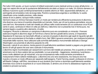 Per tutto il XIX secolo, un buon numero di brillanti scienziati si sono dedicati anima e corpo all’alluminio – e
oggi non saprei dire se per la quotazione dell’elemento sia stato un bene o un male. Un chimico danese e un
tedesco riuscirono quasi contemporaneamente a isolarlo attorno al 1825, separandolo dall’allume, un
astringente ed emostatico noto da lunga data. Poiché si presentava argenteo e scintillante, fu subito
classificato come metallo prezioso, nella stessa
classe di oro e platino, dunque molto costoso.
Vent’anni dopo un chimico francese inventò un modo per rendere più efficiente la produzione di alluminio,
che divenne una merce di scambio disponibile sul mercato. Certo, per chi se lo poteva permettere: era più
caro del l’oro. Nonostante si tratti del metallo più diffuso nella crosta terrestre (di cui costituisce circa l’8 per
cento in peso, centinaia di milioni di volte più dell’oro), l’alluminio non si presenta mai in forma pura, ma
sempre legato a qualche altro elemento, di solito
l’ossigeno. Riuscire a ottenere un campione di alluminio puro era considerato un miracolo. I francesi
esibivano lingotti di alluminio degni di Fort Knox a fianco dei loro gioielli del la corona, e l’imperatore
Napoleone III riservava nei banchetti ufficiali un servizio di posate di alluminio agli ospiti di riguardo (gli altri
dove vano accontentarsi di forchette e coltelli d’oro). Nel 1884 il governo americano, per mostrare la potenza
industriale della nazione, fece collocare sulla sommità dell’obelisco monumentale dedicato a George
Washington una piramide di alluminio pesante tre chili.
Secondo i calcoli di uno storico, trenta grammi di quell’alluminio sarebbero bastati a pagare una giornata di
lavoro di tutti gli operai che ave vano costruito il monumento.
L’alluminio regnò incontrastato per sessant’anni sul trono del metallo più prezioso, fino a quando un chimico
americano non lo fece cadere dal suo piedistallo. Le sue proprietà – leggerezza, resistenza, lucentezza –
erano molto allettanti per gli industriali, e la sua onnipresenza nella crosta terrestre prometteva di
rivoluzionare l’intero settore metallurgico. L’alluminio era una vera ossessione, ma nessuno era mai
riuscito a trovare un modo efficace per separarlo dall’ossigeno. Frank Fanning Jewett, professore di chimica
all’Oberlin College, nell’Ohio, raccontava ai suoi studenti che il primo a dominare quell’elemento sarebbe
diventato ricco come lo scopritore di un nuovo Eldorado. E almeno uno di loro fu abbastanza ingenuo da
crederci e provarci sul serio.
 