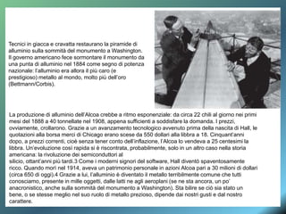 Tecnici in giacca e cravatta restaurano la piramide di
alluminio sulla sommità del monumento a Washington.
Il governo americano fece sormontare il monumento da
una punta di alluminio nel 1884 come segno di potenza
nazionale: l’alluminio era allora il più caro (e
prestigioso) metallo al mondo, molto più dell’oro
(Bettmann/Corbis).
La produzione di alluminio dell’Alcoa crebbe a ritmo esponenziale: da circa 22 chili al giorno nei primi
mesi del 1888 a 40 tonnellate nel 1908, appena sufficienti a soddisfare la domanda. I prezzi,
ovviamente, crollarono. Grazie a un avanzamento tecnologico avvenuto prima della nascita di Hall, le
quotazioni alla borsa merci di Chicago erano scese da 550 dollari alla libbra a 18. Cinquant’anni
dopo, a prezzi correnti, cioè senza tener conto dell’inflazione, l’Alcoa lo vendeva a 25 centesimi la
libbra. Un’evoluzione così rapida si è riscontrata, probabilmente, solo in un altro caso nella storia
americana: la rivoluzione dei semiconduttori al
silicio, ottant’anni più tardi.3 Come i moderni signori del software, Hall diventò spaventosamente
ricco. Quando morì nel 1914, aveva un patrimonio personale in azioni Alcoa pari a 30 milioni di dollari
(circa 650 di oggi).4 Grazie a lui, l’alluminio è diventato il metallo terribilmente comune che tutti
conosciamo, presente in mille oggetti, dalle latti ne agli aeroplani (se ne sta ancora, un po’
anacronistico, anche sulla sommità del monumento a Washington). Sta bilire se ciò sia stato un
bene, o se stesse meglio nel suo ruolo di metallo prezioso, dipende dai nostri gusti e dal nostro
carattere.
 