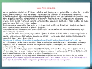 Enrico Fermi e il berillio.
Alcuni speciali recettori situati all’interno della bocca ci dicono quando sputare il brodo prima che ci bruci la
lingua, analogamente, il senso del freddo è ingannato dalle caramelle alla menta grazie al mentolo.
Resta l’esposizione a piccolissime quantità di tellurio per puzzare d’aglio per settimane, con un odore tanto
forte da persistere in una stanza anche ore dopo che ve ne siete andati. Ancora più strano è quel che
avviene con il berillio, l’elemento numero 4, che al gusto è uguale allo zucchero e i nostri recettori del gusto
non riescono a distinguerlo dallo zucchero.
Potrebbe essere una storiella divertente, se non fosse che il berillio è sì dolce in piccole dosi, ma diventa
rapidamente tossico se ingerito in quantità maggiori.
Si calcola che circa un decimo della popolazione umana sia suscettibile alla berilliosi, cifra analoga agli
intolleranti alle noccioline.
Anche per chi non è predisposto, l’esposizione a polveri di berillio può fare danni al sistema respiratorio e
causare una polmonite da inalazione analoga alla silicosi — come scoprì a sue spese umo dei più grandi
scienziati di tutti i tempi, Enrico Fermi.
Da giovane, il brillante fisico italiano usava la polvere di berillio nei suoi esperimenti sull’uranio; era
un’ottima scelta, perché questo elemento riesce a rallentare le particelle emesse dalla materia radioattiva e
impedisce loro di disperdersi nell’aria, costringendole invece a stare in prossimità dell’uranio e a far
continuare il decadimento.
Anche in età più matura, dopo essersi trasferito in America, Fermi continuò a operare in questo modo e
divenne così sicuro di sé da innescare la prima reazione a catena in un Campetto all’interno dell’Università
di Chicago (fortunatamente fu anche in grado di fermarla in tempo).
Ma mentre il grande scienziato domava il potere del nucleo, l’umile berillio era dedito alla sua rovina.
Da giovane aveva ingerito quantità eccessive di questo zucchero a velo chimico e così, a soli cinquantatré
anni, mori di polmonite, dopo aver passato gli ultimi giorni attaccato a un respiratore.
 