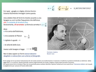 Si si apre google e si digita «Enrico Fermi»
troverai facilmente immagini come questa.
Una celebre foto di Fermi lo mostra accanto a una
lavagna su cui è scritta l’equazione che definisce
alfa, la costante di struttura fine.
Stranamente, c’è un errore. La formula corretta è
dove
e è la carica dell’elettrone,
h è la costante di Planck
h cigliato è uguale -->
c la velocità della luce;
invece sulla lavagna si legge
Non è dato sapere se Fermi avesse davvero
sbagliato o volesse fare uno scherzo al fotografo.
Fermi spiega con la sua teoria rivoluzionaria che nel nucleo avviene una trasformazione: il neutrone si trasforma in protone emettendo un elettrone –detto
raggio beta- e un neutrino. Queste particelle, assenti originariamente nel nucleo, vengono create proprio durante il processo.
Con questa teoria Fermi introduce l'idea che una particella possa cambiare identità e ipotizza l'esistenza di una nuova forza: l’interazione debole, con la quale
si spiegheranno poi i processi di fusione delle stelle
Fermioni= materia
Bosoni= luce
 