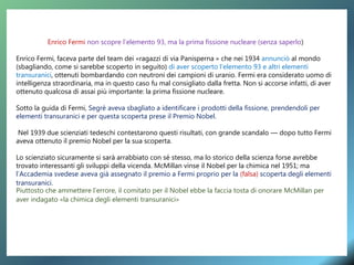 Enrico Fermi non scopre l’elemento 93, ma la prima fissione nucleare (senza saperlo)
Enrico Fermi, faceva parte del team dei «ragazzi di via Panisperna » che nei 1934 annunciò al mondo
(sbagliando, come si sarebbe scoperto in seguito) di aver scoperto l’elemento 93 e altri elementi
transuranici, ottenuti bombardando con neutroni dei campioni di uranio. Fermi era considerato uomo di
intelligenza straordinaria, ma in questo caso fu mal consigliato dalla fretta. Non si accorse infatti, di aver
ottenuto qualcosa di assai più importante: la prima fissione nucleare.
Sotto la guida di Fermi, Segrè aveva sbagliato a identificare i prodotti della fissione, prendendoli per
elementi transuranici e per questa scoperta prese il Premio Nobel.
Nel 1939 due scienziati tedeschi contestarono questi risultati, con grande scandalo — dopo tutto Fermi
aveva ottenuto il premio Nobel per la sua scoperta.
Lo scienziato sicuramente si sarà arrabbiato con sé stesso, ma lo storico della scienza forse avrebbe
trovato interessanti gli sviluppi della vicenda. McMillan vinse il Nobel per la chimica nel 1951; ma
l’Accademia svedese aveva già assegnato il premio a Fermi proprio per la (falsa) scoperta degli elementi
transuranici.
Piuttosto che ammettere l’errore, il comitato per il Nobel ebbe la faccia tosta di onorare McMillan per
aver indagato «la chimica degli elementi transuranici»
 