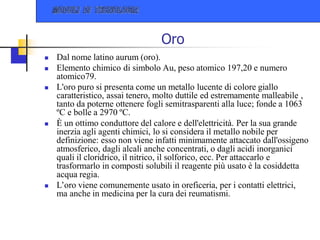 Oro
 Dal nome latino aurum (oro).
 Elemento chimico di simbolo Au, peso atomico 197,20 e numero
atomico79.
 L'oro puro si presenta come un metallo lucente di colore giallo
caratteristico, assai tenero, molto duttile ed estremamente malleabile ,
tanto da poterne ottenere fogli semitrasparenti alla luce; fonde a 1063
ºC e bolle a 2970 ºC.
 È un ottimo conduttore del calore e dell'elettricità. Per la sua grande
inerzia agli agenti chimici, lo si considera il metallo nobile per
definizione: esso non viene infatti minimamente attaccato dall'ossigeno
atmosferico, dagli alcali anche concentrati, o dagli acidi inorganici
quali il cloridrico, il nitrico, il solforico, ecc. Per attaccarlo e
trasformarlo in composti solubili il reagente più usato è la cosiddetta
acqua regia.
 L’oro viene comunemente usato in oreficeria, per i contatti elettrici,
ma anche in medicina per la cura dei reumatismi.
 