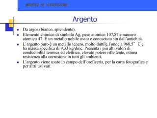 Argento
 Da argos (bianco, splendente).
 Elemento chimico di simbolo Ag, peso atomico 107,87 e numero
atomico 47. È un metallo nobile usato e conosciuto sin dall’antichità.
 L’argento puro è un metallo tenero, molto duttile.Fonde a 960,5°C e
ha massa specifica di 9,33 kg/dmc. Presenta i più alti valori di
conducibilità termica ed elettrica, elevato potere riflettente, ottima
resistenza alla corrosione in tutti gli ambienti.
 L’argento viene usato in campo dell’oreficeria, per la carta fotografica e
per altri usi vari.
 