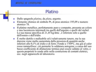 Platino
 Dallo spagnolo platina, da plata, argento.
 Elemento chimico di simbolo Pt, di peso atomico 195,09 e numero
atomico 78.
 Il platino metallico, perfettamente puro e compatto, presenta un colore
e una lucentezza intermedi tra quelli dell'argento e quelli del nichel.
La sua massa specifica di 21,45 kg/dmc , è inferiore solo a quello
dell'osmio e dell'iridio.
 È molto duttile e malleabile ed è relativamente tenero, ma la sua
durezza viene molto aumentata dalla presenza di quantità anche
inferiori allo 0,1% di iridio o di ferro. Fonde a 1769ºC, ma già al calor
rosso rammollisce: ciò permette la saldatura autogena; a causa del suo
basso coefficiente di dilatazione termica può essere saldato al vetro, e
questa proprietà lo rende utile nella costruzione di contatti elettrici,
ecc. negli apparecchi di laboratorio.
 
