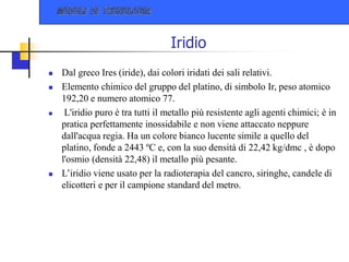 Iridio
 Dal greco Ires (iride), dai colori iridati dei sali relativi.
 Elemento chimico del gruppo del platino, di simbolo Ir, peso atomico
192,20 e numero atomico 77.
 L'iridio puro è tra tutti il metallo più resistente agli agenti chimici; è in
pratica perfettamente inossidabile e non viene attaccato neppure
dall'acqua regia. Ha un colore bianco lucente simile a quello del
platino, fonde a 2443 ºC e, con la suo densità di 22,42 kg/dmc , è dopo
l'osmio (densità 22,48) il metallo più pesante.
 L’iridio viene usato per la radioterapia del cancro, siringhe, candele di
elicotteri e per il campione standard del metro.
 