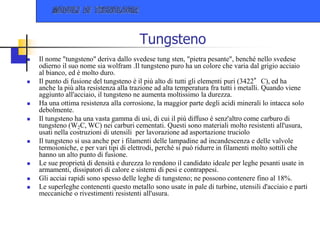 Tungsteno
 Il nome "tungsteno" deriva dallo svedese tung sten, "pietra pesante", benché nello svedese
odierno il suo nome sia wolfram .Il tungsteno puro ha un colore che varia dal grigio acciaio
al bianco, ed è molto duro.
 Il punto di fusione del tungsteno è il più alto di tutti gli elementi puri (3422°C), ed ha
anche la più alta resistenza alla trazione ad alta temperatura fra tutti i metalli. Quando viene
aggiunto all'acciaio, il tungsteno ne aumenta moltissimo la durezza.
 Ha una ottima resistenza alla corrosione, la maggior parte degli acidi minerali lo intacca solo
debolmente.
 Il tungsteno ha una vasta gamma di usi, di cui il più diffuso è senz'altro come carburo di
tungsteno (W2C, WC) nei carburi cementati. Questi sono materiali molto resistenti all'usura,
usati nella costruzioni di utensili per lavorazione ad asportazione truciolo
 Il tungsteno si usa anche per i filamenti delle lampadine ad incandescenza e delle valvole
termoioniche, e per vari tipi di elettrodi, perché si può ridurre in filamenti molto sottili che
hanno un alto punto di fusione.
 Le sue proprietà di densità e durezza lo rendono il candidato ideale per leghe pesanti usate in
armamenti, dissipatori di calore e sistemi di pesi e contrappesi.
 Gli acciai rapidi sono spesso delle leghe di tungsteno; ne possono contenere fino al 18%.
 Le superleghe contenenti questo metallo sono usate in pale di turbine, utensili d'acciaio e parti
meccaniche o rivestimenti resistenti all'usura.
 