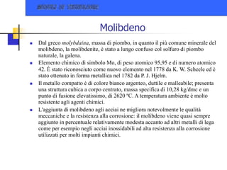 Molibdeno
 Dal greco molybdaina, massa di piombo, in quanto il più comune minerale del
molibdeno, la molibdenite, è stato a lungo confuso col solfuro di piombo
naturale, la galena.
 Elemento chimico di simbolo Mo, di peso atomico 95,95 e di numero atomico
42. È stato riconosciuto come nuovo elemento nel 1778 da K. W. Scheele ed è
stato ottenuto in forma metallica nel 1782 da P. J. Hjelm.
 Il metallo compatto è di colore bianco argenteo, duttile e malleabile; presenta
una struttura cubica a corpo centrato, massa specifica di 10,28 kg/dmc e un
punto di fusione elevatissimo, di 2620 ºC. A temperatura ambiente è molto
resistente agli agenti chimici.
 L'aggiunta di molibdeno agli acciai ne migliora notevolmente le qualità
meccaniche e la resistenza alla corrosione: il molibdeno viene quasi sempre
aggiunto in percentuale relativamente modesta accanto ad altri metalli di lega
come per esempio negli acciai inossidabili ad alta resistenza alla corrosione
utilizzati per molti impianti chimici.
 