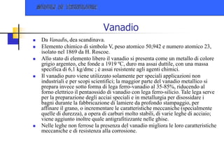 Vanadio
 Da Vanadis, dea scandinava.
 Elemento chimico di simbolo V, peso atomico 50,942 e numero atomico 23,
isolato nel 1869 da H. Roscoe.
 Allo stato di elemento libero il vanadio si presenta come un metallo di colore
grigio argenteo, che fonde a 1919 ºC, duro ma assai duttile, con una massa
specifica di 6,1 kg/dmc ; è assai resistente agli agenti chimici.
 Il vanadio puro viene utilizzato solamente per speciali applicazioni non
industriali e per scopi scientifici; la maggior parte del vanadio metallico si
prepara invece sotto forma di lega ferro-vanadio al 35-85%, riducendo al
forno elettrico il pentaossido di vanadio con lega ferro-silicio. Tale lega serve
per la preparazione degli acciai speciali e in metallurgia per disossidare i
bagni durante la fabbricazione di lamiere da profondo stampaggio, per
affinare il grano, o incrementare le caratteristiche meccaniche (specialmente
quelle di durezza), a opera di carburi molto stabili, di varie leghe di acciaio;
viene aggiunto inoltre quale antigrafitizzante nelle ghise.
 Nelle leghe non ferrose la presenza del vanadio migliora le loro caratteristiche
meccaniche e di resistenza alla corrosione.
 