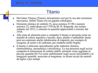 Titanio
 Dal latino Titanus (Titano), denominato così per la sua alta resistenza
meccanica. Infatti Titano era un gigante mitologico.
 Elemento chimico di simbolo Ti, peso atomico 47,90 e numero
atomico 22; individuato nel 1795 da M. H. Klaproth, ma isolato
soltanto nel 1813, è ottenuto in quantità apprezzabili a iniziare dal
1910.
 Allo stato di elemento puro e compatto il titanio si presenta come un
metallo di colore argenteo e lucente, duro, duttile e malleabile; basta
però un contenuto anche ridottissimo di impurità, per esempio di
ossigeno, di azoto o di carbonio, per renderlo molto fragile.
 Il titanio è utilizzato specialmente nelle industrie chimica,
elettrochimica, aeronautica e missilistica. La sua presenza negli acciai
comporta la formazione di carburi stabili: pertanto viene aggiunto in
piccole quantità (0,1%) come stabilizzante negli acciai inossidabili e in
maggiore quantità, associato al tungsteno, in alcuni acciai da utensili
da taglio e per stampi.
 