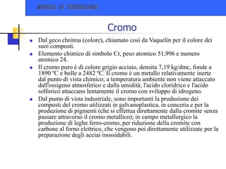 Cromo
 Dal geco chròma (colore), chiamato così da Vaquelin per il colore dei
suoi composti.
 Elemento chimico di simbolo Cr, peso atomico 51,996 e numero
atomico 24.
 Il cromo puro è di colore grigio acciaio, densita 7,19 kg/dmc, fonde a
1890 ºC e bolle a 2482 ºC. Il cromo è un metallo relativamente inerte
dal punto di vista chimico; a temperatura ambiente non viene attaccato
dall'ossigeno atmosferico e dalla umidità; l'acido cloridrico e l'acido
solforico attaccano lentamente il cromo con sviluppo di idrogeno.
 Dal punto di vista industriale, sono importanti la produzione dei
composti del cromo utilizzati in galvanoplastica, in conceria e per la
produzione di pigmenti (che si effettua direttamente dalla cromite senza
passare attraverso il cromo metallico); in campo metallurgico la
produzione di leghe ferro-cromo, per riduzione della cromite con
carbone al forno elettrico, che vengono poi direttamente utilizzate per la
preparazione degli acciai inossidabili.
 