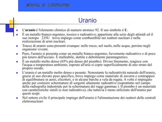 Uranio
 L'uranio è l'elemento chimico di numero atomico 92. Il suo simbolo è U.
 È un metallo bianco-argenteo, tossico e radioattivo; appartiene alla serie degli attinidi ed il
suo isotopo 235U trova impiego come combustibile nei reattori nucleari e nella
realizzazione di armi nucleari.
 Tracce di uranio sono presenti ovunque: nelle rocce, nel suolo, nelle acque, persino negli
organismi viventi.
 Puro, l'uranio si presenta come un metallo bianco-argenteo, lievemente radioattivo e di poco
più tenero dell'acciaio. È malleabile, duttile e debolmente paramagnetico.
 È un metallo molto denso (65% più denso del piombo). Diviso finemente, reagisce con
l'acqua a temperatura ambiente; esposto all'aria si copre superficialmente di uno strato del
proprio ossido.
 L'uranio è un metallo molto denso e pesante. Nonostante la radioattività naturale dell'uranio,
grazie al suo elevato peso specifico, trova impiego come materiale di zavorra e contrappesi
di equilibratura in aerei, elicotteri, e in alcune barche a vela da regata. A volte è impiegato
anche per costruire schermature di sorgenti altamente radioattive (soprattutto nel campo
della radiografia industriale per la schermatura dei raggi gammaa ). Il piombo è un materiale
con caratteristiche simili (e non radioattivo), che tuttavia è meno utilizzato dell'uranio per
questi scopi.
 Nel settore civile il principale impiego dell'uranio è l'alimentazione dei reattori delle centrali
elettronucleari
 