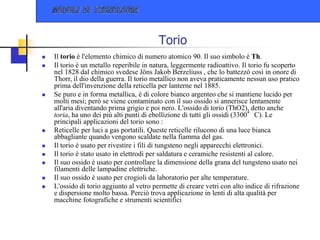Torio
 Il torio è l'elemento chimico di numero atomico 90. Il suo simbolo è Th.
 Il torio è un metallo reperibile in natura, leggermente radioattivo. Il torio fu scoperto
nel 1828 dal chimico svedese Jöns Jakob Berzeliuss , che lo battezzò così in onore di
Thorr, il dio della guerra. Il torio metallico non aveva praticamente nessun uso pratico
prima dell'invenzione della reticella per lanterne nel 1885.
 Se puro e in forma metallica, è di colore bianco argenteo che si mantiene lucido per
molti mesi; però se viene contaminato con il suo ossido si annerisce lentamente
all'aria diventando prima grigio e poi nero. L'ossido di torio (ThO2), detto anche
toria, ha uno dei più alti punti di ebollizione di tutti gli ossidi (3300°C). Le
principali applicazioni del torio sono :
 Reticelle per luci a gas portatili. Queste reticelle rilucono di una luce bianca
abbagliante quando vengono scaldate nella fiamma del gas.
 Il torio è usato per rivestire i fili di tungsteno negli apparecchi elettronici.
 Il torio è stato usato in elettrodi per saldatura e ceramiche resistenti al calore.
 Il suo ossido è usato per controllare la dimensione della grana del tungsteno usato nei
filamenti delle lampadine elettriche.
 Il suo ossido è usato per crogioli da laboratorio per alte temperature.
 L'ossido di torio aggiunto al vetro permette di creare vetri con alto indice di rifrazione
e dispersione molto bassa. Perciò trova applicazione in lenti di alta qualità per
macchine fotografiche e strumenti scientifici
 