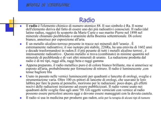 Radio
 Il radio è l'elemento chimico di numero atomico 88. Il suo simbolo è Ra. Il nome
dell'elemento deriva dal fatto di essere uno dei più radioattivi conosciuti. Il radio (dal
latino radius, raggio) fu scoperto da Marie Curie e suo marito Pierre nel 1898 nel
minerale chiamato pechblenda o uraninite della Boemia settentrionale. Di colore
bianco, annerisce per esposizione all'aria.
 È un metallo alcalino-terroso presente in tracce nei minerali dell 'uranio . È
estremamente radioattivo; il suo isotopo più stabile, 226Ra, ha una emivita di 1602 anni
e decade trasformandosi in radon.È il più pesante di tutti i metalli alcalino terrosi , è
intensamente radioattivo . Questo metallo si trova (combinato) in minime quantità nel
minerale di pechblenda e di vari altri minerali di uranio. La radiazione prodotta dal
radio è di tre tipi, raggi alfa, raggi beta e raggi gamma
 Appena preparato, il radio metallico puro è di colore bianco brillante, ma si annerisce se
esposto all'aria, probabilmente per formazione di nitruro. Il radio è luminescente ,con
tenue bagliore blu
 Usato in passato nelle vernici luminescenti per quadranti e lancette di orologi, sveglie e
strumentazione varia. Oltre 100 ex-pittori di lancette di orologi, che usavano le loro
labbra per fare la punta al pennello, morirono per le radiazioni: poco dopo, gli effetti
nocivi delle radiazioni iniziarono ad essere pubblicizzati. Il radio venne usato nei
quadranti delle sveglie fino agli anni '50. Gli oggetti verniciati con vernice al radio
possono essere pericolosi ancora oggi e devono essere maneggiati con la dovuta cautela.
 Il radio si usa in medicina per produrre gas radon, utile per la terapia di alcuni tipi di tumore
 